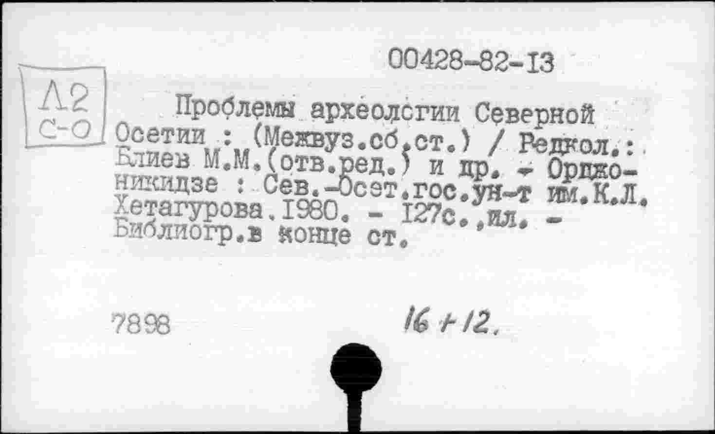 ﻿-	00428-82-13
і Л2 Проблемы археологии Северной
LH12J Осетииг: (Межвуз.сб.ст.) / Ведкол.:
Блиев М.М.(отв.ред.) и др. «г Орджоникидзе : Сев.-Осет.госГун-т Й г Хетагурова. 1980. - 127сЛил? -	*
Библиогр.в конце ст.
7898
4» А 12..